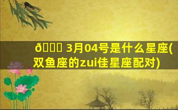 🐝 3月04号是什么星座(双鱼座的zui
佳星座配对)